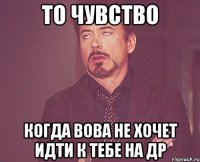 то чувство когда вова не хочет идти к тебе на др