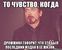 то чувство, когда дрожжина говорит, что это был последний мудак в её жизни...