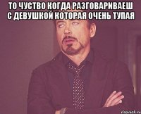 то чуство когда разговариваеш с девушкой которая очень тупая 