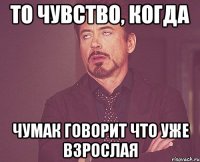 то чувство, когда чумак говорит что уже взрослая