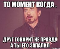 то момент когда , друг говорит не правду а ты его запалил