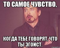 то самое чувство, когда тебе говорят, что ты эгоист.