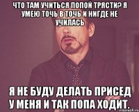 что там учиться попой трясти? я умею точь в точь и нигде не училась я не буду делать присед у меня и так попа ходит.