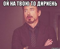 ой на твою то дириень 