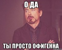 о да ты просто офигенна