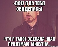 -все! я на тебя обиделась! -что я такое сделал? -щас придумаю, минутку...