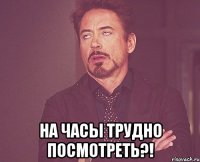  на часы трудно посмотреть?!