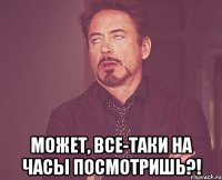  может, все-таки на часы посмотришь?!