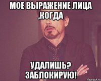 мое выражение лица ,когда удалишь? заблокирую!