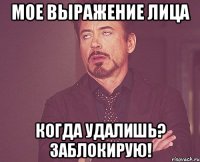 мое выражение лица когда удалишь? заблокирую!