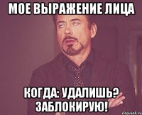 мое выражение лица когда: удалишь? заблокирую!