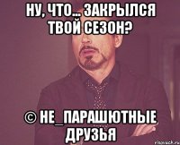 ну, что... закрылся твой сезон? © не_парашютные друзья