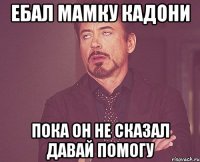 ебал мамку кадони пока он не сказал давай помогу