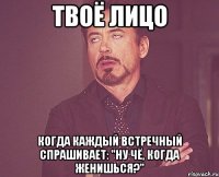 твоё лицо когда каждый встречный спрашивает: "ну чё, когда женишься?"