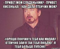 - привет мой сладенький? - привет кисонька! - как дела птенчик мой? -хорошо пончик!у тебя как милая? -отлично зай!я так тебя люблю! -я тебя больше пупсик!