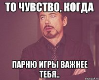 то чувство, когда парню игры важнее тебя..