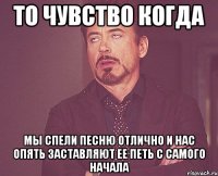 то чувство когда мы спели песню отлично и нас опять заставляют ее петь с самого начала