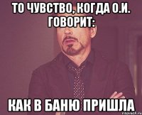 то чувство, когда о.и. говорит: как в баню пришла