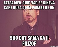 fatsa mea, cind vad pe cineva care dupa doua pahare de jin sho dat sama ca ii filizof