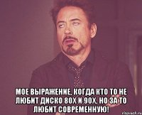  мое выражение, когда кто то не любит диско 80х и 90х, но за то любит современную!