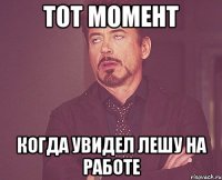 тот момент когда увидел лешу на работе