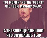 тот момент когда говорят что твою музыка ужас.. а ты вообще слышал что слушаешь ты?