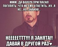 ммм...да валера пригласил погулять...что же ему ответить...ну...я не....ну...знаюю... неееееттт!!! я занята!! давай в другой раз♥