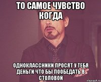 то самое чувство когда одноклассники просят у тебя деньги что бы пообедать в столовой