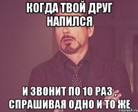 когда твой друг напился и звонит по 10 раз , спрашивая одно и то же