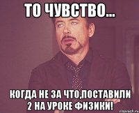 то чувство... когда не за что,поставили 2 на уроке физики!