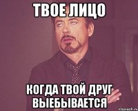 твое лицо когда твой друг выебывается