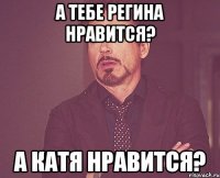 а тебе регина нравится? а катя нравится?