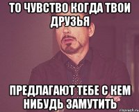 то чувство когда твои друзья предлагают тебе с кем нибудь замутить