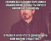 своими выходками:порезами и забиваением головы ты ничего никому не докажешь а разве я хочу что то доказывать вам жалкие существа..?