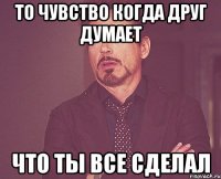 то чувство когда друг думает что ты все сделал