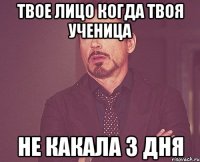 твое лицо когда твоя ученица не какала 3 дня