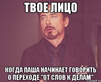 твое лицо когда паша начинает говорить о переходе "от слов к делам"