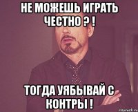 не можешь играть честно ? ! тогда уябывай с контры !