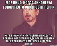 мое лицо, когда айконеры говорят,что они любят перри хотя я знаю, что эти лицемеры пиздят, и все это из-за срача между фанатами кэти и гаги, а они просто перешли на сторону котят