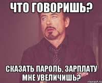 что говоришь? сказать пароль, зарплату мне увеличишь?