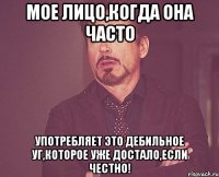 мое лицо,когда она часто употребляет это дебильное уг,которое уже достало,если честно!