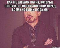 как же заебали парни, которые понтуются своим айфоном перед всеми новыми людьми. 