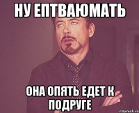 ну ептваюмать она опять едет к подруге