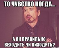 то чувство когда... а як правильно, веходить чи виходить?