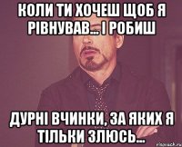 коли ти хочеш щоб я рівнував... і робиш дурні вчинки, за яких я тільки злюсь...