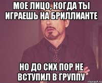 мое лицо, когда ты играешь на бриллианте но до сих пор не вступил в группу