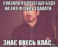 сказала подрузі,що буду на зно фізику здавати - знає ввесь клас...