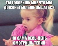 ты говоришь мне что мы должны больше общаться но сама весь день смотришь телик