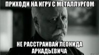 приходи на игру с металлургом не расстраивай леонида аркадьевича