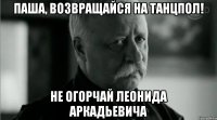 паша, возвращайся на танцпол! не огорчай леонида аркадьевича